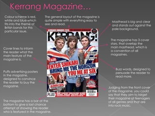 Colour scheme is red,       The general layout of the magazine is
white and blue which        quite simple with everything easy to      Masthead is big and clear
fits into the theme of      see and read.                             and stands out against the
British bands for this                                                pale background.
particular issue.

                                                                     The magazine has 3 cover
                                                                     stars, that overlap the
Cover lines to inform                                                main masthead, which is
the reader what the                                                  a convention of all
main feature of the                                                  magazines.
magazine is.


                                                                        Buzz words, designed to
Puffs advertising posters                                               persuade the reader to
in the magazine,                                                        read more.
designed to convince
the reader to buy the
magazine.                                                           Judging from the front cover
                                                                    of the magazine, you could
                                                                    say that they aim to target
                                                                    their magazine at teenagers
The magazine has a bar at the                                       of all genres and that are
bottom to give a last chance                                        into rock music.
attempt at showing the reader
who is featured in the magazine.
 