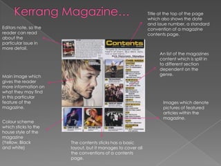 Title at the top of the page
                                                             which also shows the date
                                                             and issue number, a standard
Editors note, so the                                         convention of a magazine
reader can read                                              contents page.
about the
particular issue in
more detail.
                                                                  An list of the magazines
                                                                  content which is split in
                                                                  to different section
                                                                  dependent on the
Main image which                                                  genre.
gives the reader
more information on
what they may find
in this particular
feature of the                                                      Images which denote
magazine.                                                           pictures of featured
                                                                    articles within the
                                                                    magazine.
Colour scheme
which sticks to the
house style of the
magazine
(Yellow, Black         The contents sticks has a basic
and white)             layout, but it manages to cover all
                       the conventions of a contents
                       page.
 