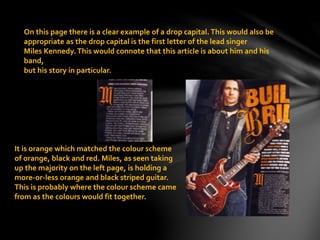 On this page there is a clear example of a drop capital.This would also be
appropriate as the drop capital is the first letter of the lead singer
Miles Kennedy.This would connote that this article is about him and his
band,
but his story in particular.
It is orange which matched the colour scheme
of orange, black and red. Miles, as seen taking
up the majority on the left page, is holding a
more-or-less orange and black striped guitar.
This is probably where the colour scheme came
from as the colours would fit together.
 