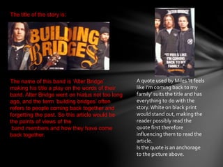 The title of the story is:
The name of this band is ‘Alter Bridge’
making his title a play on the words of their
band. Alter Bridge went on hiatus not too long
ago, and the term ‘building bridges’ often
refers to people coming back together and
forgetting the past. So this article would be
the points of views of the
band members and how they have come
back together.
A quote used by Miles ‘It feels
like I’m coming back to my
family’ suits the title and has
everything to do with the
story.White on black print
would stand out, making the
reader possibly read the
quote first therefore
influencing them to read the
article.
Is the quote is an anchorage
to the picture above.
 