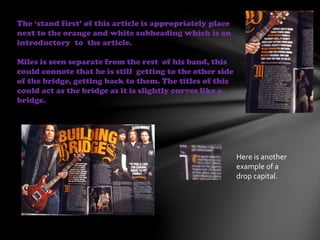 The ‘stand first’ of this article is appropriately place
next to the orange and white subheading which is an
introductory to the article.
Miles is seen separate from the rest of his band, this
could connote that he is still getting to the other side
of the bridge, getting back to them. The titles of this
could act as the bridge as it is slightly curves like a
bridge.
Here is another
example of a
drop capital.
 