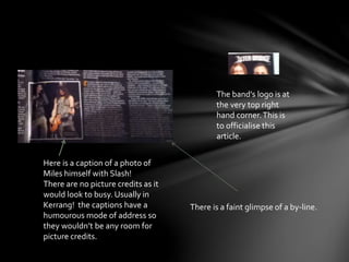 Here is a caption of a photo of
Miles himself with Slash!
There are no picture credits as it
would look to busy. Usually in
Kerrang! the captions have a
humourous mode of address so
they wouldn’t be any room for
picture credits.
The band’s logo is at
the very top right
hand corner.This is
to officialise this
article.
There is a faint glimpse of a by-line.
 