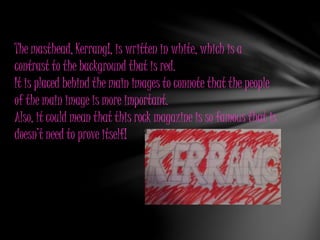 The masthead, Kerrang!, is written in white, which is a
contrast to the background that is red.
It is placed behind the main images to connote that the people
of the main image is more important.
Also, it could mean that this rock magazine is so famous that is
doesn’t need to prove itself!
 
