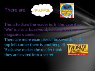 There are
This is to draw the reader in. In this case it is:
‘Win’ is also a buzz word, to stand out to the
magazine’s audience.
There are more examples of buzzwords. In the
top left corner there is another puff
‘Exclusive makes the reader think
they are invited into a secret!
 