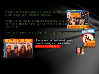 There are 9 more smaller images on this front page.
6 of which are ‘AMAZING POSTERS’
There is an image of Miles Kennedy, lead singer
of Alter Bridge next to his puff which anchors down
his image.
The last image is a disabled stick man putting his
horns up!
There’s a caption next to an image of
Metallica along with their sub line.
METALLICA:THE FILM
 