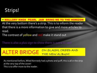 Strips!
+ MALLORY KNOX PEARL JAM BRING ME TO THE HORIZON
At the very bottom there’s a strip.This is to inform the reader
that there is a more information to give and more articles to
read.
The contrast of yellow and red make it stand out
There is also a plus sign to show there is extra to see!
ALTER BRIDGE
ON SLASH, CREED AND
THE NEW ALBUM!
As mentioned before, Miled Kennedy had a photo and puff; this is all in the strip
at the very top of the cover!
This is to offer more to the reader.
 