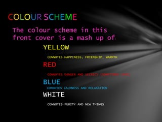 COLOUR SCHEME
The colour scheme in this
front cover is a mash up of:
YELLOW
CONNOTES HAPPINESS, FRIENSHIP, WARMTH
RED
CONNOTES DANGER AND SECRECY (SOMETIMES LOVE)
BLUE
CONNOTES CALMNESS AND RELAXATION
WHITE
CONNOTES PURITY AND NEW THINGS
 