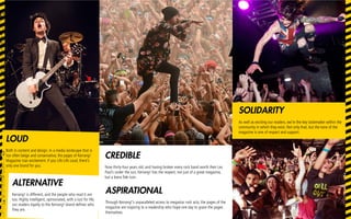 LOUD
Both in content and design. In a media landscape that is
too often beige and conservative, the pages of Kerrang!
Magazine roar excitement. If you Life Life Loud, there’s
only one brand for you.
CREDIBLE
Now thirty-four years old, and having broken every rock band worth their Les
Paul’s under the sun, Kerrang! has the respect, not just of a great magazine,
but a bona fide icon.
ALTERNATIVE
Kerrang! is different, and the people who read it are
too. Highly intelligent, opinionated, with a lust for life,
our readers loyalty to the Kerrang! brand defines who
they are.
SOLIDARITY
As well as exciting our readers, we’re the key tastemaker within the
community in which they exist. Not only that, but the tone of the
magazine is one of respect and support.
ASPIRATIONAL
Through Kerrang!’s unparalleled access to megastar rock acts, the pages of the
magazine are inspiring to a readership who hope one day to grace the pages
themselves.
 