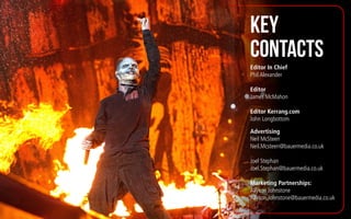 KEY
CONTACTS
Editor In Chief
Phil Alexander
Editor
James McMahon
Editor Kerrang.com
John Longbottom
Advertising
Neil McSteen
Neil.Mcsteen@bauermedia.co.uk
Joel Stephan
Joel.Stephan@bauermedia.co.uk
Marketing Partnerships:
Allyson Johnstone
Allyson.Johnstone@bauermedia.co.uk
 