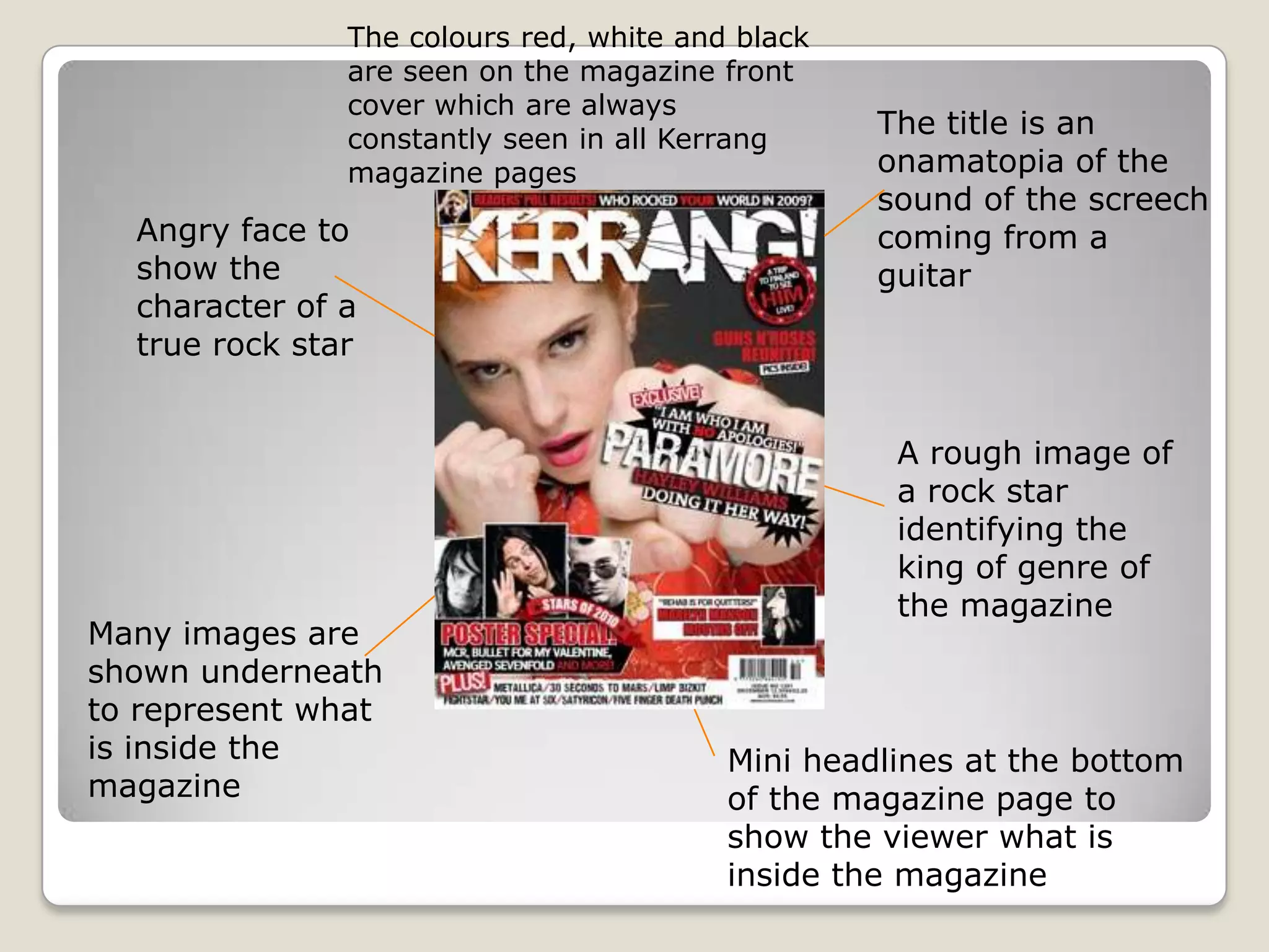The title is an
onamatopia of the
sound of the screech
coming from a
guitar
A rough image of
a rock star
identifying the
king of genre of
the magazine
Many images are
shown underneath
to represent what
is inside the
magazine
Angry face to
show the
character of a
true rock star
Mini headlines at the bottom
of the magazine page to
show the viewer what is
inside the magazine
The colours red, white and black
are seen on the magazine front
cover which are always
constantly seen in all Kerrang
magazine pages
 