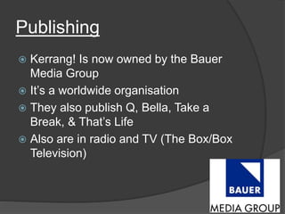 Publishing 
 Kerrang! Is now owned by the Bauer 
Media Group 
 It’s a worldwide organisation 
 They also publish Q, Bella, Take a 
Break, & That’s Life 
 Also are in radio and TV (The Box/Box 
Television) 
 