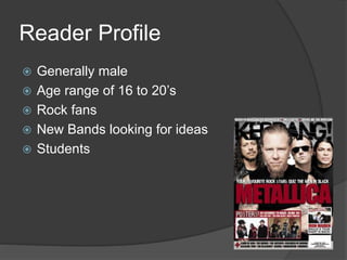 Reader Profile 
 Generally male 
 Age range of 16 to 20’s 
 Rock fans 
 New Bands looking for ideas 
 Students 
 