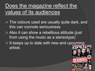 Does the magazine reflect the 
values of its audiences 
 The colours used are usually quite dark, and 
this can connote seriousness 
 Also it can show a rebellious attitude (just 
from using the music as a stereotype) 
 It keeps up to date with new and upcoming 
artists 
