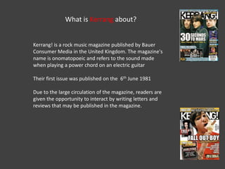 What is Kerrang about?


Kerrang! is a rock music magazine published by Bauer
Consumer Media in the United Kingdom. The magazine's
name is onomatopoeic and refers to the sound made
when playing a power chord on an electric guitar

Their first issue was published on the 6th June 1981

Due to the large circulation of the magazine, readers are
given the opportunity to interact by writing letters and
reviews that may be published in the magazine.
 
