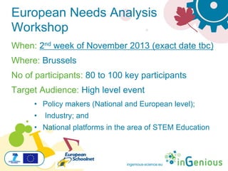ingenious-science.eu
European Needs Analysis
Workshop
When: 2nd week of November 2013 (exact date tbc)
Where: Brussels
No of participants: 80 to 100 key participants
Target Audience: High level event
• Policy makers (National and European level);
• Industry; and
• National platforms in the area of STEM Education
 