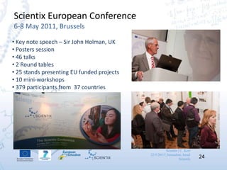 Scientix | C. Kerr
22/5/2013 | Jerusalem, Israel
Scientix 24
Scientix European Conference
6-8 May 2011, Brussels
• Key note speech – Sir John Holman, UK
• Posters session
• 46 talks
• 2 Round tables
• 25 stands presenting EU funded projects
• 10 mini-workshops
• 379 participants from 37 countries
 