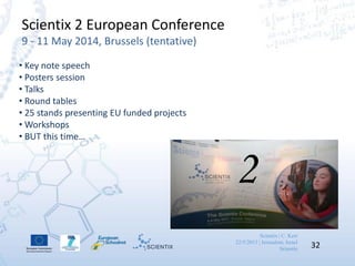 Scientix | C. Kerr
22/5/2013 | Jerusalem, Israel
Scientix 32
Scientix 2 European Conference
9 - 11 May 2014, Brussels (tentative)
• Key note speech
• Posters session
• Talks
• Round tables
• 25 stands presenting EU funded projects
• Workshops
• BUT this time…
2
 