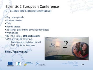 Scientix | C. Kerr
22/5/2013 | Jerusalem, Israel
Scientix 33
Scientix 2 European Conference
9 - 11 May 2014, Brussels (tentative)
• Key note speech
• Posters session
• Talks
• Round tables
• 25 stands presenting EU funded projects
• Workshops
• BUT this time… 600 participants
• AND we will be covering:
• hotel accommodation for all
• 200 flights for teachers
http://scientix.eu
2
 
