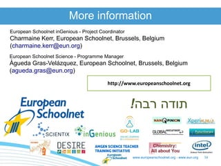 www.europeanschoolnet.org - www.eun.org 34
European Schoolnet Science - Programme Manager
Àgueda Gras-Velázquez, European Schoolnet, Brussels, Belgium
(agueda.gras@eun.org)
‫רבה‬ ‫תודה‬!
http://www.europeanschoolnet.org
More information
European Schoolnet inGenious - Project Coordinator
Charmaine Kerr, European Schoolnet, Brussels, Belgium
(charmaine.kerr@eun.org)
 