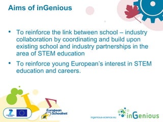 ingenious-science.eu
Aims of inGenious
• To reinforce the link between school – industry
collaboration by coordinating and build upon
existing school and industry partnerships in the
area of STEM education
• To reinforce young European’s interest in STEM
education and careers.
 