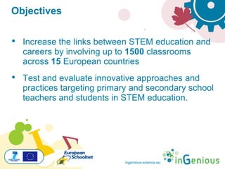 ingenious-science.eu
Objectives
• Increase the links between STEM education and
careers by involving up to 1500 classrooms
across 15 European countries
• Test and evaluate innovative approaches and
practices targeting primary and secondary school
teachers and students in STEM education.
 
