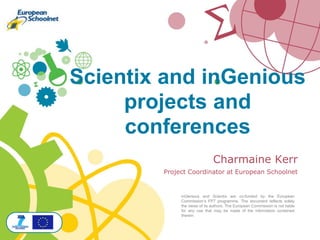 Charmaine Kerr
Project Coordinator at European Schoolnet
inGenious and Scientix are co-funded by the European
Commission’s FP7 programme. The document reflects solely
the views of its authors. The European Commission is not liable
for any use that may be made of the information contained
therein
Scientix and inGenious
projects and
conferences
 