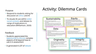 Activity: Dilemma Cards
Purpose
• Respond to students asking for
discussion on ethics and AI
• To situate AI use within wider
social contexts and debate its
range of implications in
education (Williamson, 2020)
Feedback
• Students appreciated the
opportunity to discuss complex
aspects of AI beyond how to
use it in assessment
• It generated A LOT of debate
 