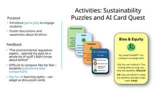 Activities: Sustainability
Puzzles and AI Card Quest
Purpose
• Introduce game play to engage
students
• Foster discussions and
awareness about AI ethics
Feedback
• “The environmental regulation
aspect… opened my eyes to a
whole lot of stuff I didn’t know
about before”
• Difficult to compare ‘like for like’ –
students questioned data
comparisons
• Not for all learning styles – can
adapt as discussion cards
 