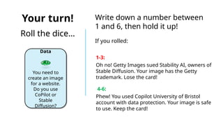 Your turn!
Roll the dice…
Data
You need to
create an image
for a website.
Do you use
CoPilot or
Stable
Diffusion?
Write down a number between
1 and 6, then hold it up!
If you rolled:
1-3:
Oh no! Getty Images sued Stability AI, owners of
Stable Diffusion. Your image has the Getty
trademark. Lose the card!
4-6:
Phew! You used Copilot University of Bristol
account with data protection. Your image is safe
to use. Keep the card!
 
