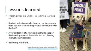 • There’s power in a union – try joining a learning
set!
• Student voice is crucial – how can we incorporate
their voices earlier in the process, and later down
the line?
• A varied toolkit of activities is useful to support
the learning style of the student – but pleasing
everyone is impossible!
• ‘Teaching’ AI is hard…..
Lessons learned
Image: Instagram, University of Bristol UNISON,
https://www.instagram.com/unison_bristol_uni/
 