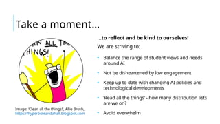 …to reflect and be kind to ourselves!
We are striving to:
• Balance the range of student views and needs
around AI
• Not be disheartened by low engagement
• Keep up to date with changing AI policies and
technological developments
• ‘Read all the things’ - how many distribution lists
are we on?
• Avoid overwhelm
Take a moment…
Image: ‘Clean all the things!’, Allie Brosh,
https://hyperboleandahalf.blogspot.com
 