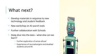 What next?
• Develop materials in response to new
technology and student feedback
• New workshop on AI search tools
• Further collaboration with Schools
• Deep dive into the data – what else can we
learn?
• Further exploration of active refusal
• Experiences of neurodivergent and disabled
students around AI
 