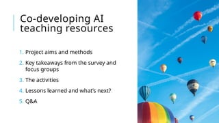 Co-developing AI
teaching resources
1. Project aims and methods
2. Key takeaways from the survey and
focus groups
3. The activities
4. Lessons learned and what’s next?
5. Q&A
 
