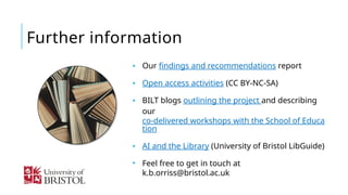 Further information
• Our findings and recommendations report
• Open access activities (CC BY-NC-SA)
• BILT blogs outlining the project and describing
our
co-delivered workshops with the School of Educa
tion
• AI and the Library (University of Bristol LibGuide)
• Feel free to get in touch at
k.b.orriss@bristol.ac.uk
 