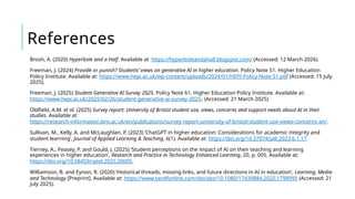 References
Brosh, A. (2020) Hyperbole and a Half. Available at: https://hyperboleandahalf.blogspot.com/ (Accessed: 12 March 2026).
Freeman, J. (2024) Provide or punish? Students’ views on generative AI in higher education. Policy Note 51. Higher Education
Policy Institute. Available at: https://www.hepi.ac.uk/wp-content/uploads/2024/01/HEPI-Policy-Note-51.pdf (Accessed: 15 July
2025).
Freeman, J. (2025) Student Generative AI Survey 2025. Policy Note 61. Higher Education Policy Institute. Available at:
https://www.hepi.ac.uk/2025/02/26/student-generative-ai-survey-2025/ (Accessed: 21 March 2025).
Oldfield, A.M. et al. (2025) Survey report: University of Bristol student use, views, concerns and support needs about AI in their
studies. Available at:
https://research-information.bris.ac.uk/en/publications/survey-report-university-of-bristol-student-use-views-concerns-an/.
Sullivan, M., Kelly, A. and McLaughlan, P. (2023) ‘ChatGPT in higher education: Considerations for academic integrity and
student learning’, Journal of Applied Learning & Teaching, 6(1). Available at: https://doi.org/10.37074/jalt.2023.6.1.17.
Tierney, A., Peasey, P. and Gould, J. (2025) ‘Student perceptions on the impact of AI on their teaching and learning
experiences in higher education’, Research and Practice in Technology Enhanced Learning, 20, p. 005. Available at:
https://doi.org/10.58459/rptel.2025.20005.
Williamson, B. and Eynon, R. (2020) ‘Historical threads, missing links, and future directions in AI in education’, Learning, Media
and Technology [Preprint]. Available at: https://www.tandfonline.com/doi/abs/10.1080/17439884.2020.1798995 (Accessed: 21
July 2025).
 