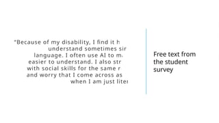“Because of my disability, I find it hard to
understand sometimes simply
language. I often use AI to make it
easier to understand. I also struggle
with social skills for the same reason
and worry that I come across as rude
when I am just literal.”
Free text from
the student
survey
 