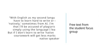 “With English as my second language, I
have to learn hard to write or speak
‘natively,’ sometimes from AI. I'm afraid
that I'll be accused of plagiarism for
simply using the language I learned.
But if I don't learn to write ‘natively,’ my
coursework will get less marks than
native speakers.”
Free text from
the student focus
group
 