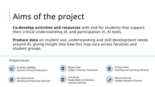 Aims of the project
Project team
Co-develop activities and resources with and for students that support
their critical understanding of, and participation in, AI tools.
Produce data on student use, understanding and skill development needs
around AI, giving insight into how this may vary across faculties and
student groups.
Dr Alison Oldfield
Lecturer, School of Education
Rosey Crow
Subject Librarian, Education
Tim Worth,
Study Skills Co-Ordinator
(Library Services)
Christy Fisher
Teaching and Learning Librarian
Maxime Perrott
Student Research Partner
Kerrianne Orriss
Teaching and learning Librarian
 