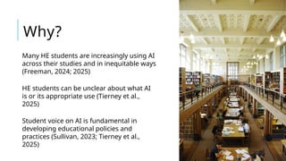 Many HE students are increasingly using AI
across their studies and in inequitable ways
(Freeman, 2024; 2025)
HE students can be unclear about what AI
is or its appropriate use (Tierney et al.,
2025)
Student voice on AI is fundamental in
developing educational policies and
practices (Sullivan, 2023; Tierney et al.,
2025)
Why?
 