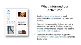 What informed our
activities?
• Students want to be taught critical
evaluation skills in relation to AI tools and
outputs
• Free text responses highlighted antipathy
towards AI for ethical reasons, especially
around environmental impact – we need to
respect the right to opt out
• Feedback from focus groups suggests a
preference for analogue activities alongside
digital ones
 