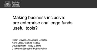 Making business inclusive:
are enterprise challenge funds
useful tools?
Robin Davies, Associate Director
Kerri Elgar, Visiting Fellow
Development Policy Centre
Crawford School of Public Policy

 