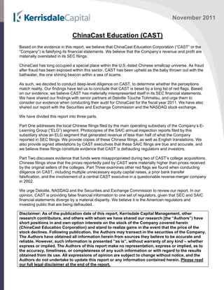 November 2011
ChinaCast Education (CAST)
Based on the evidence in this report, we believe that ChinaCast Education Corporation (“CAST” or the
“Company”) is falsifying its financial statements. We believe that the Company’s revenue and profit are
materially overstated in its SEC filings.
ChinaCast has long occupied a special place within the U.S.-listed Chinese smallcap universe. As fraud
after fraud has been exposed within this sector, CAST has been upheld as the baby thrown out with the
bathwater, the one shining beacon within a sea of scams.
As such, we decided to conduct deep-level diligence on CAST, to determine whether the perceptions
match reality. Our findings have led us to conclude that CAST is beset by a long list of red flags. Based
on our evidence, we believe CAST has materially misrepresented itself in its SEC financial statements.
We have shared our findings with senior partners at Deloitte Touche Tohmatsu, and urge them to
consider our evidence when conducting their audit for ChinaCast for the fiscal year 2011. We have also
shared our report with the Securities and Exchange Commission and the NASDAQ stock exchange.
We have divided this report into three parts.
Part One addresses the local Chinese filings filed by the main operating subsidiary of the Company’s E-
Learning Group (“ELG”) segment. Photocopies of the SAIC annual inspection reports filed by this
subsidiary show an ELG segment that generated revenue of less than half of what the Company
reported in SEC filings. We provide copies of these Chinese filings, as well as English translations. We
also provide signed attestations by CAST executives that these SAIC filings are true and accurate, and
we believe these filings constitute evidence that CAST is defrauding regulators and investors.
Part Two discusses evidence that funds were misappropriated during two of CAST’s college acquisitions.
Chinese filings show that the prices reportedly paid by CAST were materially higher than prices received
by the original sellers of the colleges. Part Three examines other red flags we found when conducting
diligence on CAST, including multiple unnecessary equity capital raises, a prior bank transfer
falsification, and the involvement of a central CAST executive in a questionable reverse-merger company
in 2002.
We urge Deloitte, NASDAQ and the Securities and Exchange Commission to review our report. In our
opinion, CAST is providing false financial information to one set of regulators, given that SEC and SAIC
financial statements diverge by a material disparity. We believe it is the American regulators and
investing public that are being defrauded.
Disclaimer: As of the publication date of this report, Kerrisdale Capital Management, other
research contributors, and others with whom we have shared our research (the “Authors”) have
short positions in and own option interests on the stock of the Company covered herein
(ChinaCast Education Corporation) and stand to realize gains in the event that the price of the
stock declines. Following publication, the Authors may transact in the securities of the Company.
The Authors have obtained all information herein from sources they believe to be accurate and
reliable. However, such information is presented “as is”, without warranty of any kind – whether
express or implied. The Authors of this report make no representation, express or implied, as to
the accuracy, timeliness, or completeness of any such information or with regard to the results
obtained from its use. All expressions of opinion are subject to change without notice, and the
Authors do not undertake to update this report or any information contained herein. Please read
our full legal disclaimer at the end of the report.
 