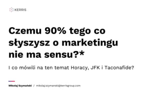 Czemu 90% tego co
słyszysz o marketingu
nie ma sensu?*
Mikołaj Szymański / mikolaj.szymanski@kerrisgroup.com
I co mówili na ten temat Horacy, JFK i Taconafide?
 