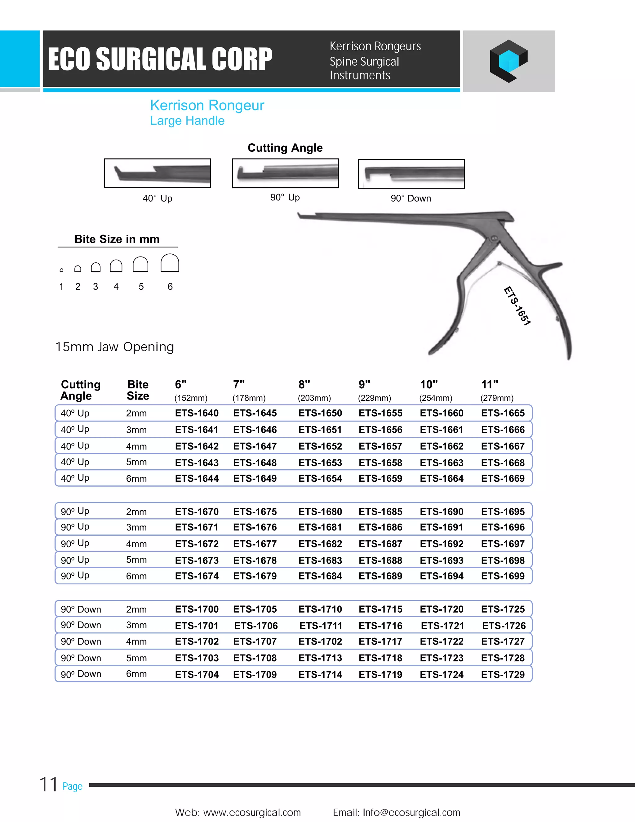 11 Page
Web: www.ecosurgical.com Email: Info@ecosurgical.com
ECO SURGICAL CORP
Kerrison Rongeurs
Spine Surgical
Instruments
Cutting Angle
40° Up
15mm Jaw Opening
40º Up 2mm
Up40º 3mm
Up40º 4mm
40º Up 5mm
Up40º 6mm
Up90º 2mm
Up90º 3mm
Up90º 4mm
Up 5mm90º
Up90º 6mm
90º Down 2mm
90º Down 3mm
90º Down 4mm
90º Down 5mm
Down 6mm90º
90° Up 90° Down
Kerrison Rongeur
Large Handle
Cutting Bite 6" 7" 8" 9" 10" 11"
Angle Size (152mm) (178mm) (203mm) (229mm) (254mm) (279mm)
ETS-1640 ETS-1645 ETS-1650 ETS-1655 ETS-1660 ETS-1665
ETS-1641 ETS-1646 ETS-1651 ETS-1656 ETS-1661 ETS-1666
ETS-1642 ETS-1647 ETS-1652 ETS-1657 ETS-1662 ETS-1667
ETS-1643 ETS-1648 ETS-1653 ETS-1658 ETS-1663 ETS-1668
ETS-1644 ETS-1649 ETS-1654 ETS-1659 ETS-1664 ETS-1669
ETS-1670 ETS-1675 ETS-1680 ETS-1685 ETS-1690 ETS-1695
ETS-1671 ETS-1676 ETS-1681 ETS-1686 ETS-1691 ETS-1696
ETS-1672 ETS-1677 ETS-1682 ETS-1687 ETS-1692 ETS-1697
ETS-1673 ETS-1678 ETS-1683 ETS-1688 ETS-1693 ETS-1698
ETS-1674 ETS-1679 ETS-1684 ETS-1689 ETS-1694 ETS-1699
ETS-1700 ETS-1705 ETS-1710 ETS-1715 ETS-1720 ETS-1725
ETS-1701 ETS-1706 ETS-1711 ETS-1716 ETS-1721 ETS-1726
ETS-1702 ETS-1707 ETS-1702 ETS-1717 ETS-1722 ETS-1727
ETS-1703 ETS-1708 ETS-1713 ETS-1718 ETS-1723 ETS-1728
ETS-1704 ETS-1709 ETS-1714 ETS-1719 ETS-1724 ETS-1729
Bite Size in mm
1 2 3 4 5 6
 