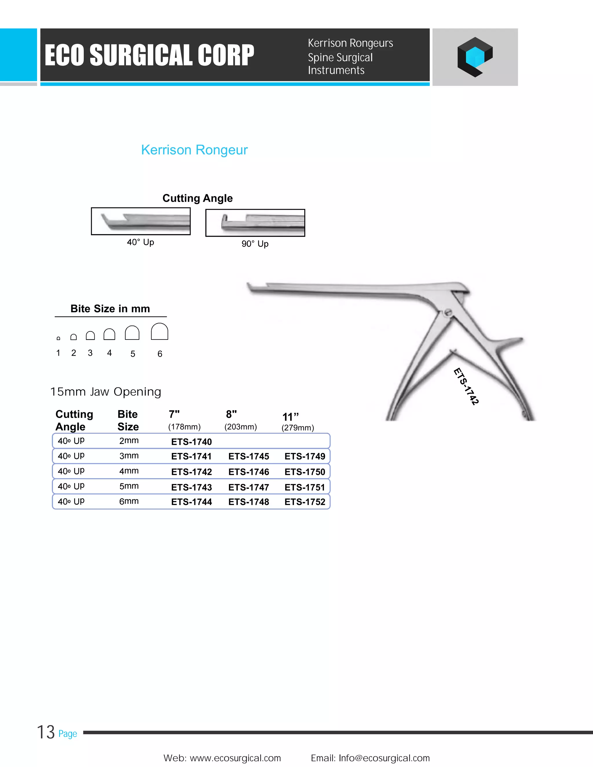 13 Page
Web: www.ecosurgical.com Email: Info@ecosurgical.com
ECO SURGICAL CORP
Kerrison Rongeurs
Spine Surgical
Instruments
Cutting Angle
Kerrison Rongeur
ETS-1740
ETS-1741 ETS-1745 ETS-1749
ETS-1742 ETS-1746 ETS-1750
ETS-1743 ETS-1747 ETS-1751
ETS-1744 ETS-1748 ETS-1752
15mm Jaw Opening
Cutting Bite 7" 8" 11”
(178mm) (203mm)Angle Size (279mm)
Bite Size in mm
1 2 3 4 5 6
 
