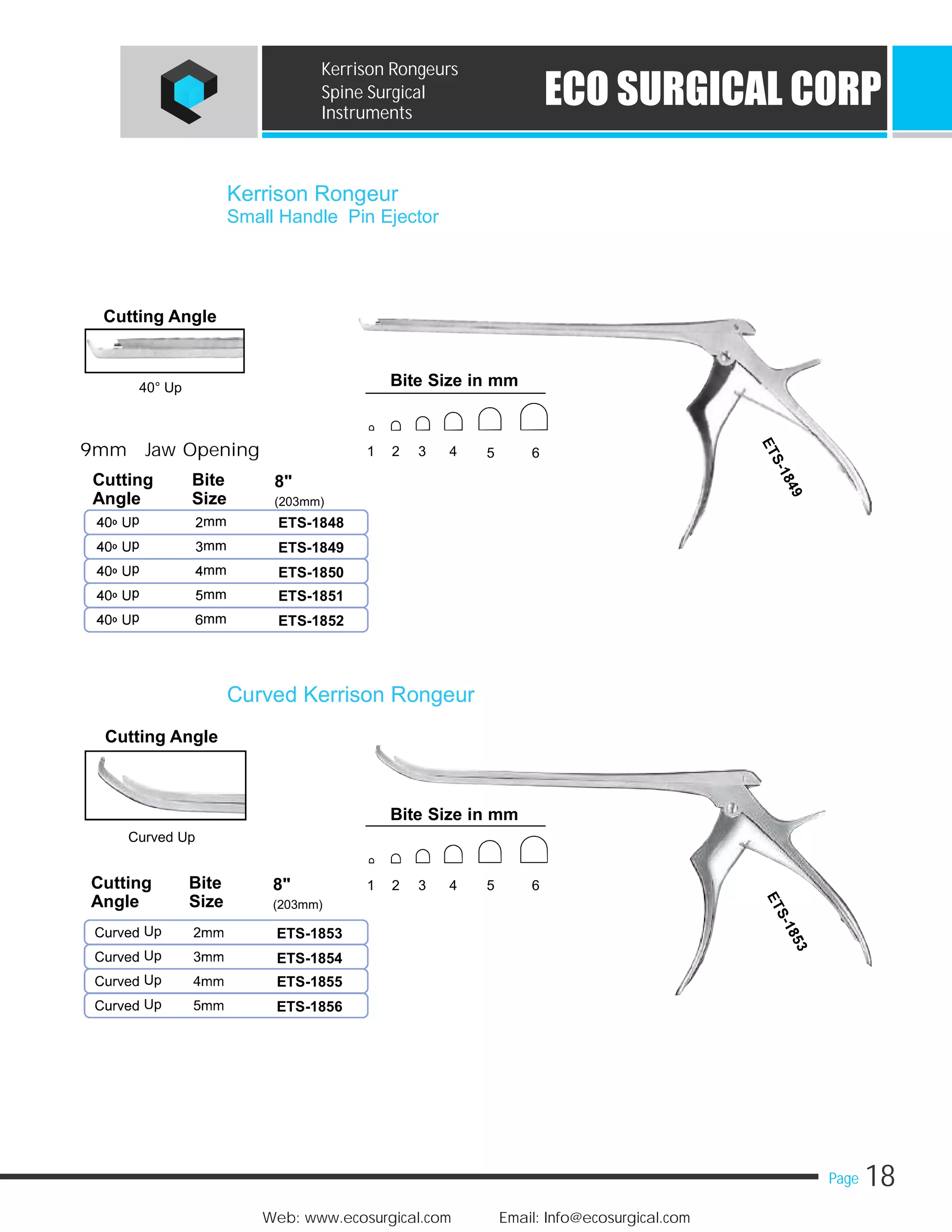 18Page
Web: www.ecosurgical.com Email: Info@ecosurgical.com
ECO SURGICAL CORP
Kerrison Rongeurs
Spine Surgical
Instruments
Kerrison Rongeur
Small Handle Pin Ejector
ETS-1848
ETS-1849
ETS-1850
ETS-1851
ETS-1852
Cutting Angle
40° Up
9mm Jaw Opening
Cutting Bite 8"
Angle Size (203mm)
Curved Kerrison Rongeur
ETS-1853
ETS-1854
ETS-1855
ETS-1856
Cutting Angle
Curved Up
Cutting Bite 8"
Angle Size (203mm)
Bite Size in mm
1 2 3 4 5 6
Bite Size in mm
1 2 3 4 5 6
 