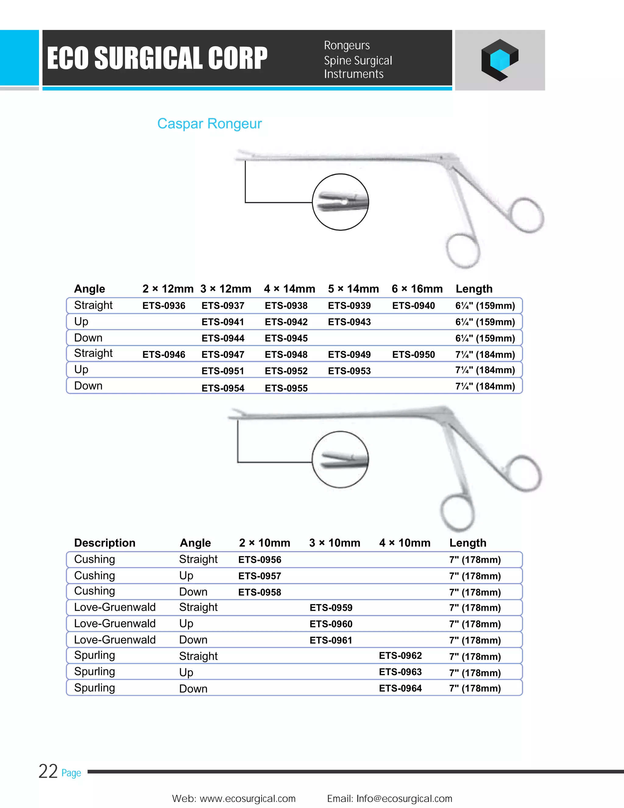 22 Page
Web: www.ecosurgical.com Email: Info@ecosurgical.com
ECO SURGICAL CORP
Rongeurs
Spine Surgical
Instruments
Caspar Rongeur
Angle 2 × 12mm 3 × 12mm 4 × 14mm 5 × 14mm 6 × 16mm Length
Straight ETS-0936 ETS-0937 ETS-0938 ETS-0939 ETS-0940 6¼" (159mm)
Up ETS-0941 ETS-0942 ETS-0943 6¼" (159mm)
Down ETS-0944 ETS-0945 6¼" (159mm)
Straight ETS-0946 ETS-0947 ETS-0948 ETS-0949 ETS-0950 7¼" (184mm)
Up 7¼" (184mm)ETS-0951 ETS-0952 ETS-0953
Down 7¼" (184mm)ETS-0954 ETS-0955
Description Angle 2 × 10mm 3 × 10mm 4 × 10mm Length
Cushing Straight ETS-0956 7" (178mm)
Cushing Up ETS-0957 7" (178mm)
Cushing Down ETS-0958 7" (178mm)
Love-Gruenwald Straight 7" (178mm)
Love-Gruenwald Up 7" (178mm)
Love-Gruenwald Down 7" (178mm)
Spurling 7" (178mm)
Spurling 7" (178mm)
Spurling 7" (178mm)
ETS-0959
ETS-0960
ETS-0961
ETS-0962Straight
ETS-0963Up
ETS-0964Down
 