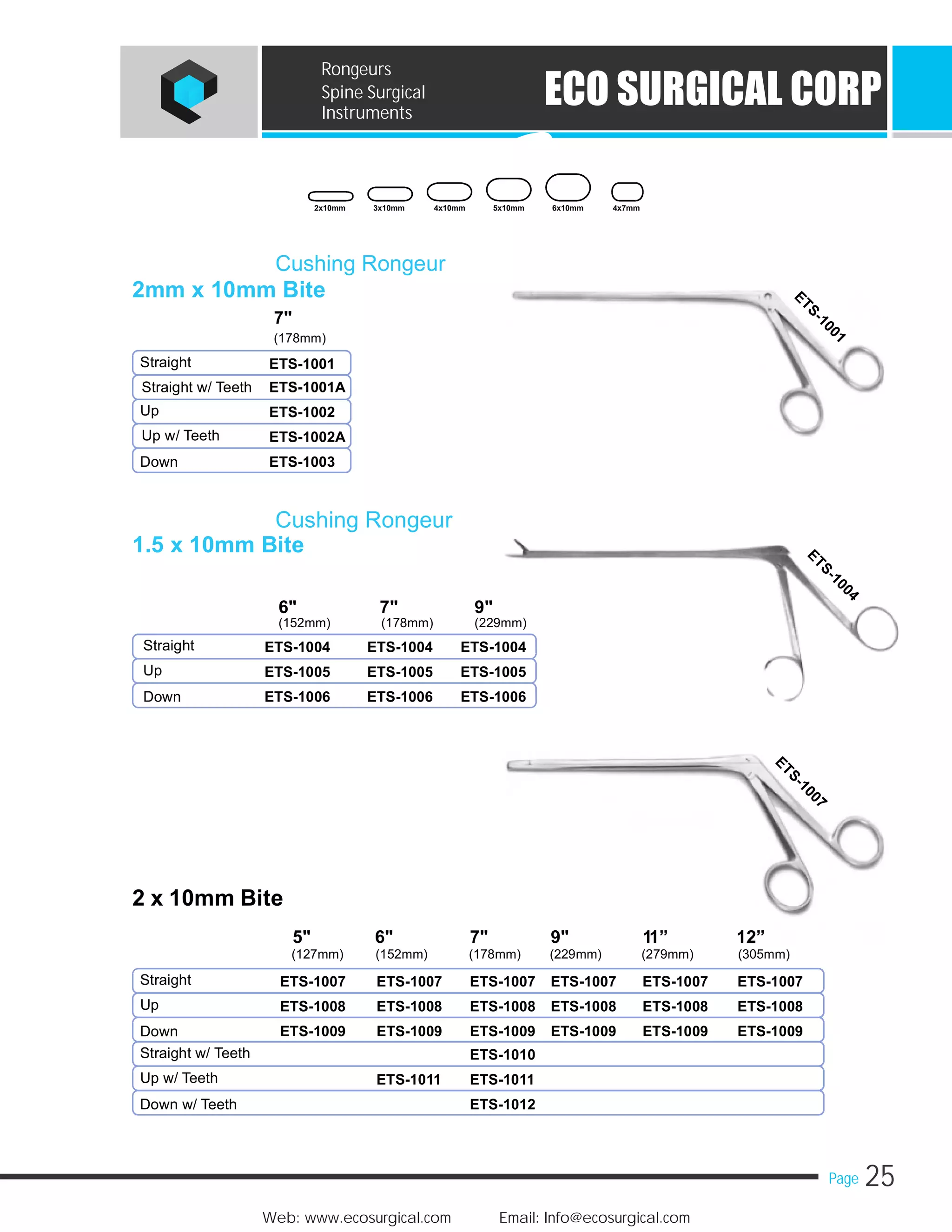 25Page
Web: www.ecosurgical.com Email: Info@ecosurgical.com
ECO SURGICAL CORP
Rongeurs
Spine Surgical
Instruments
2 x 10mm Bite
5" 6" 7" 9" 11” 12”
(127mm) (152mm) (178mm) (229mm) (279mm) (305mm)
Straight ETS-1007 ETS-1007 ETS-1007 ETS-1007 ETS-1007 ETS-1007
Up ETS-1008 ETS-1008 ETS-1008 ETS-1008 ETS-1008 ETS-1008
Down ETS-1009 ETS-1009 ETS-1009 ETS-1009 ETS-1009 ETS-1009
Straight w/ Teeth ETS-1010
Up w/ Teeth ETS-1011 ETS-1011
Down w/ Teeth ETS-1012
Cushing Rongeur
2mm x 10mm Bite
Cushing Rongeur
1.5 x 10mm Bite
7"
(178mm)
Straight ETS-1001
Straight w/ Teeth ETS-1001A
Up ETS-1002
Up w/ Teeth ETS-1002A
Down ETS-1003
6" 7" 9"
(152mm) (178mm) (229mm)
Straight ETS-1004 ETS-1004 ETS-1004
Up ETS-1005 ETS-1005 ETS-1005
Down ETS-1006 ETS-1006 ETS-1006
2x10mm 3x10mm 4x10mm 5x10mm 6x10mm 4x7mm
 