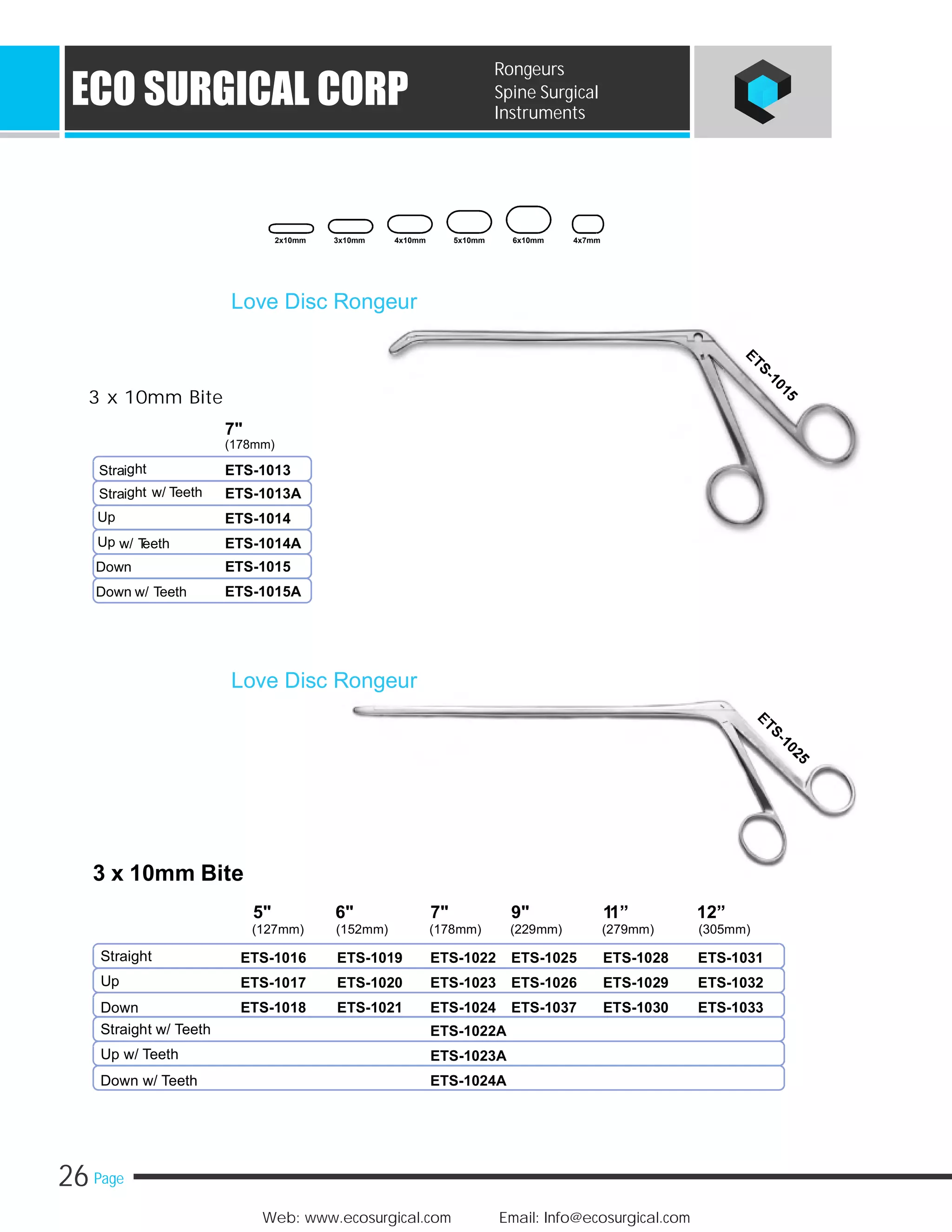 26 Page
Web: www.ecosurgical.com Email: Info@ecosurgical.com
ECO SURGICAL CORP
Rongeurs
Spine Surgical
Instruments
3 x 10mm Bite
7"
(178mm)
ghtStrai
ght w/ TeethStrai
Up
Up w/ Teeth
Down
Down w/ Teeth
Love Disc Rongeur
ETS-1013
ETS-1013A
ETS-1014
ETS-1014A
ETS-1015
ETS-1015A
3 x 10mm Bite
5" 6" 7" 9" 11” 12”
(127mm) (152mm) (178mm) (229mm) (279mm) (305mm)
Straight ETS-1016 ETS-1019 ETS-1022 ETS-1025 ETS-1028 ETS-1031
Up ETS-1017 ETS-1020 ETS-1023 ETS-1026 ETS-1029 ETS-1032
Down ETS-1018 ETS-1021 ETS-1024 ETS-1037 ETS-1030 ETS-1033
Straight w/ Teeth ETS-1022A
Up w/ Teeth ETS-1023A
Down w/ Teeth ETS-1024A
2x10mm 3x10mm 4x10mm 5x10mm 6x10mm 4x7mm
Love Disc Rongeur
 