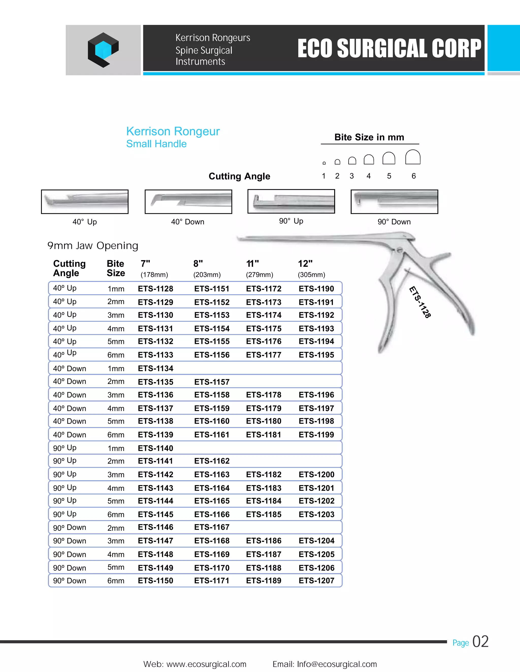 02Page
Web: www.ecosurgical.com Email: Info@ecosurgical.com
ECO SURGICAL CORP
Kerrison Rongeurs
Spine Surgical
Instruments
Kerrison Rongeur
Cutting Angle
90° Up40° Up 90° Down40° Down
9mm Jaw Opening
Cutting Bite 7" 8" 11" 12"
Angle Size (178mm) (203mm) (279mm) (305mm)
40º Up 1mm
40º Up 2mm
Up40º 3mm
Up40º 4mm
40º Up 5mm
Up40º 6mm
40º Down 1mm
40º Down 2mm
40º Down 3mm
40º Down 4mm
40º Down 5mm
40º Down 6mm
Up90º 1mm
Up90º 2mm
Up90º 3mm
Up90º 4mm
Up90º 5mm
Up90º 6mm
Down90º 2mm
90º Down 3mm
90º Down 4mm
5mm90º Down
90º Down 6mm
Small Handle
ETS-1151 ETS-1172 ETS-1190
ETS-1152 ETS-1173 ETS-1191
ETS-1153 ETS-1174 ETS-1192
ETS-1154 ETS-1175 ETS-1193
ETS-1155 ETS-1176 ETS-1194
ETS-1156 ETS-1177 ETS-1195
ETS-1157
ETS-1158 ETS-1178 ETS-1196
ETS-1159 ETS-1179 ETS-1197
ETS-1160 ETS-1180 ETS-1198
ETS-1161 ETS-1181 ETS-1199
ETS-1162
ETS-1163 ETS-1182 ETS-1200
ETS-1164 ETS-1183 ETS-1201
ETS-1165 ETS-1184 ETS-1202
ETS-1166 ETS-1185 ETS-1203
ETS-1167
ETS-1168 ETS-1186 ETS-1204
ETS-1169 ETS-1187 ETS-1205
ETS-1170 ETS-1188 ETS-1206
ETS-1171 ETS-1189 ETS-1207
ETS-1128
ETS-1129
ETS-1130
ETS-1131
ETS-1132
ETS-1133
ETS-1134
ETS-1135
ETS-1136
ETS-1137
ETS-1138
ETS-1139
ETS-1140
ETS-1141
ETS-1142
ETS-1143
ETS-1144
ETS-1145
ETS-1146
ETS-1147
ETS-1148
ETS-1149
ETS-1150
Bite Size in mm
1 2 3 4 5 6
 